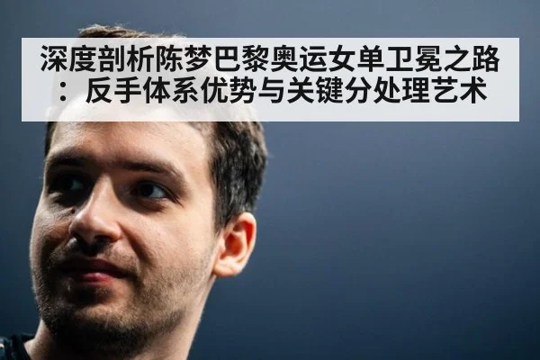 深度剖析陈梦巴黎奥运女单卫冕之路:反手体系优势与关键分处理艺术