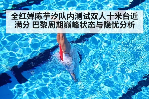 全红婵陈芋汐队内测试双人十米台近满分 巴黎周期巅峰状态与隐忧分析